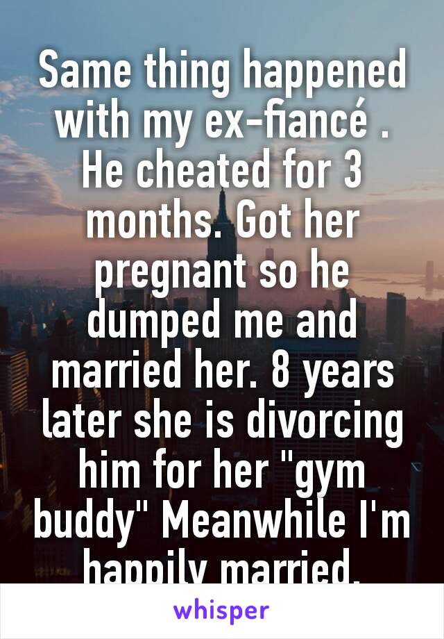 Same thing happened with my ex-fiancé . He cheated for 3 months. Got her pregnant so he dumped me and married her. 8 years later she is divorcing him for her "gym buddy" Meanwhile I'm happily married.