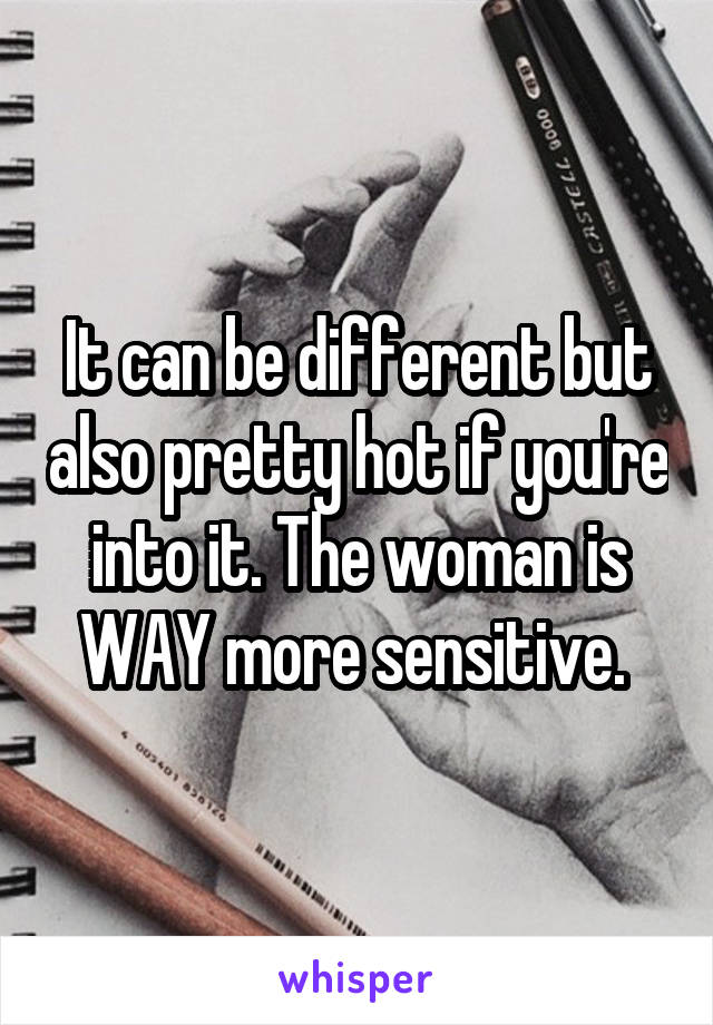 It can be different but also pretty hot if you're into it. The woman is WAY more sensitive. 