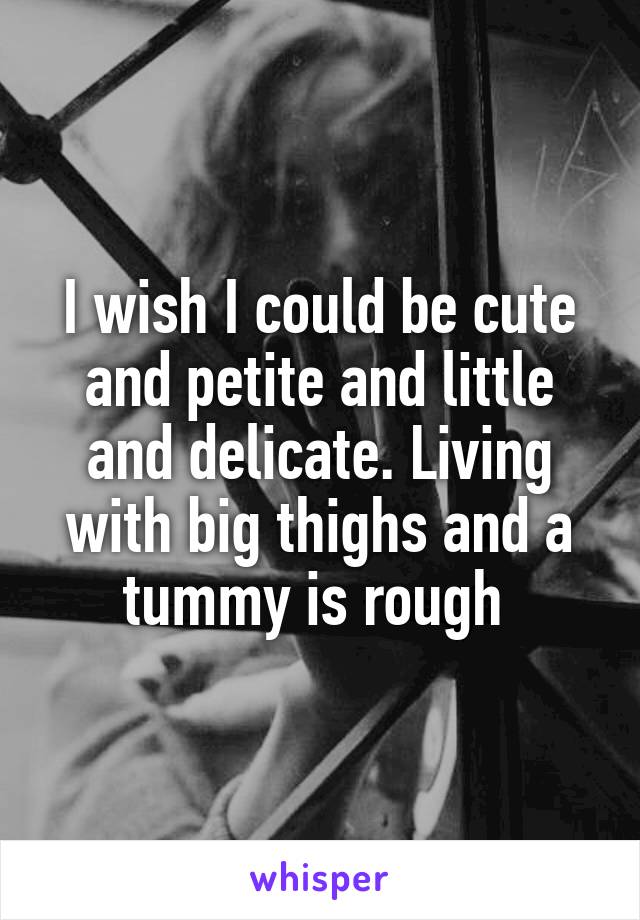 I wish I could be cute and petite and little and delicate. Living with big thighs and a tummy is rough 