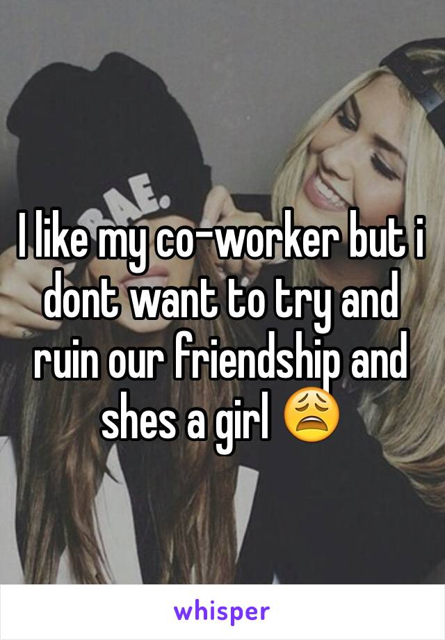 I like my co-worker but i dont want to try and ruin our friendship and shes a girl 😩