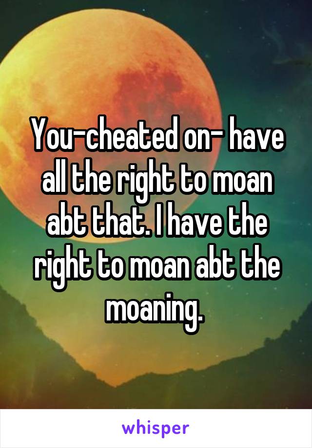 You-cheated on- have all the right to moan abt that. I have the right to moan abt the moaning. 