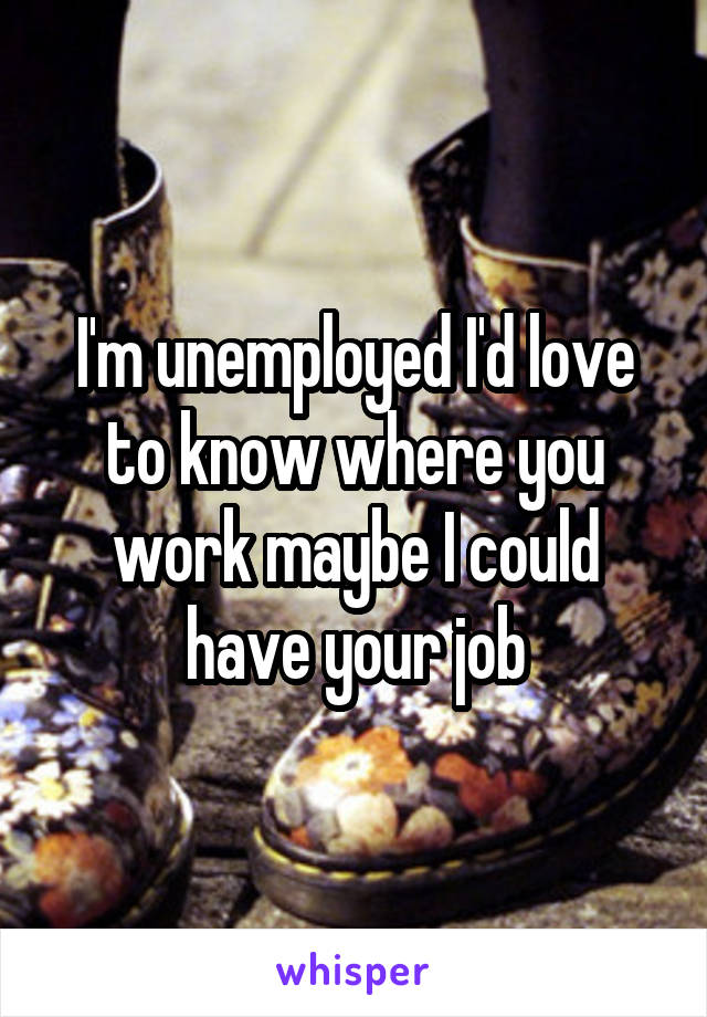I'm unemployed I'd love to know where you work maybe I could have your job