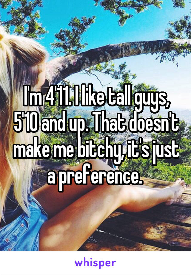 I'm 4'11. I like tall guys, 5'10 and up. That doesn't make me bitchy, it's just a preference. 
