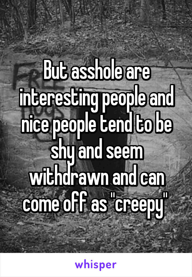 But asshole are interesting people and nice people tend to be shy and seem withdrawn and can come off as "creepy" 
