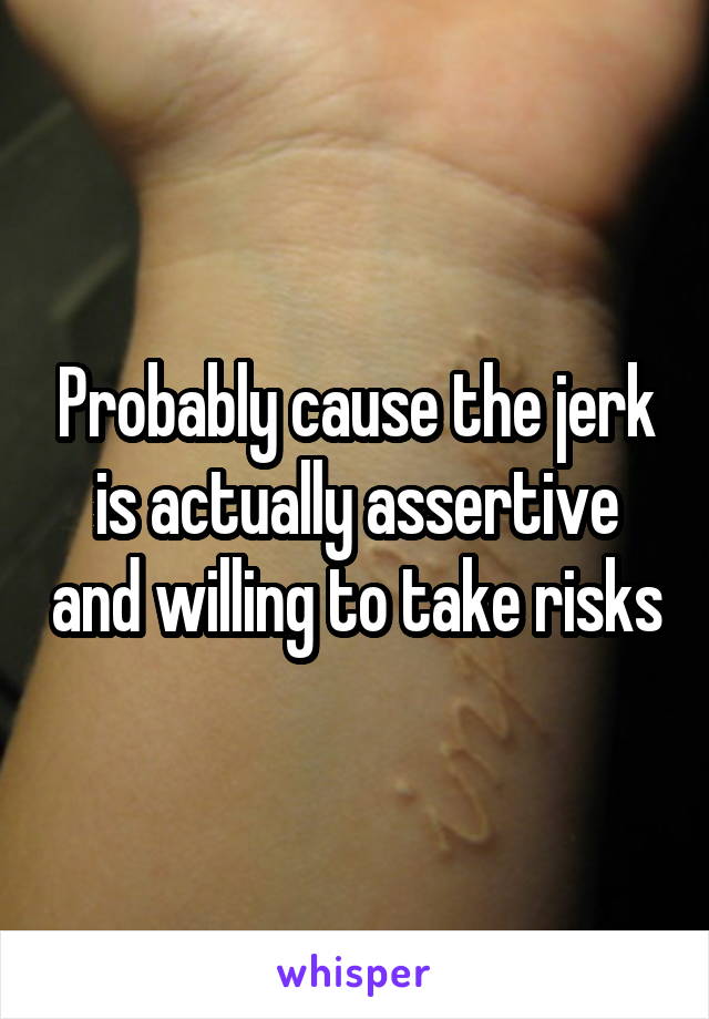 Probably cause the jerk is actually assertive and willing to take risks