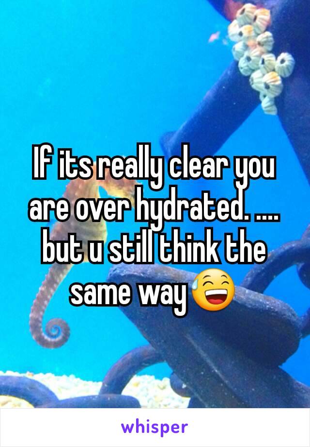 If its really clear you are over hydrated. .... but u still think the same way😅