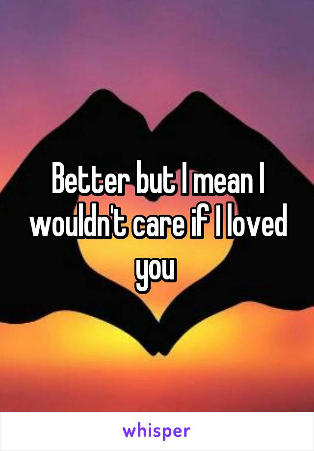 Better but I mean I wouldn't care if I loved you 