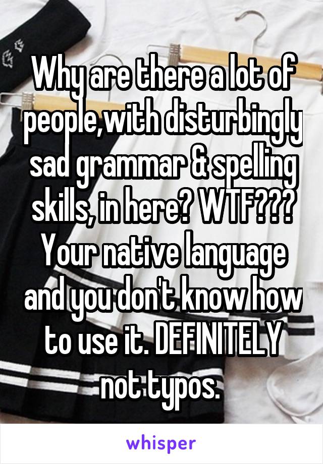 Why are there a lot of people,with disturbingly sad grammar & spelling skills, in here? WTF??? Your native language and you don't know how to use it. DEFINITELY not typos. 
