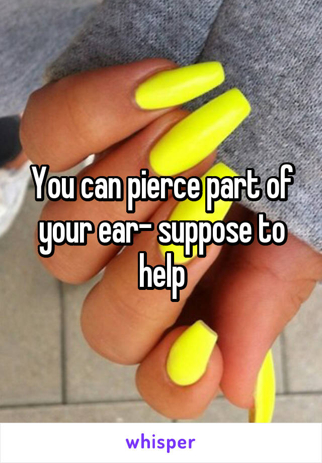 You can pierce part of your ear- suppose to help