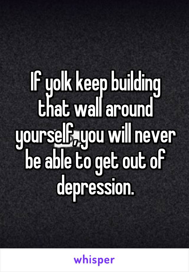 If yolk keep building that wall around yourself, you will never be able to get out of depression.