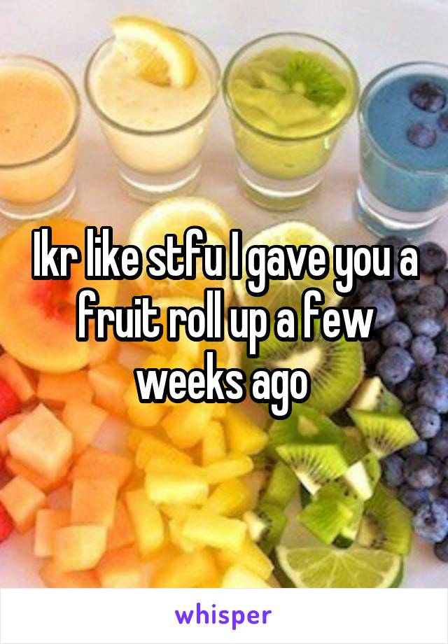 Ikr like stfu I gave you a fruit roll up a few weeks ago 