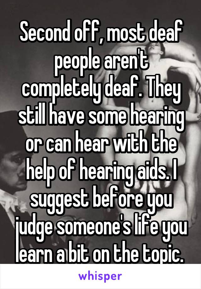 Second off, most deaf people aren't completely deaf. They still have some hearing or can hear with the help of hearing aids. I suggest before you judge someone's life you learn a bit on the topic. 