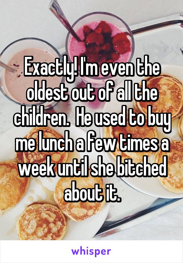 Exactly! I'm even the oldest out of all the children.  He used to buy me lunch a few times a week until she bitched about it.
