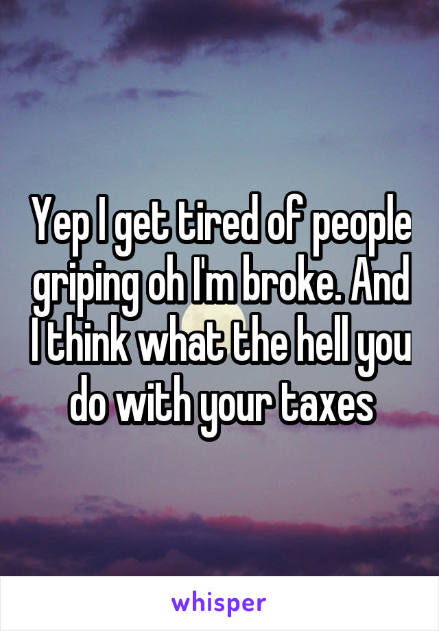 Yep I get tired of people griping oh I'm broke. And I think what the hell you do with your taxes
