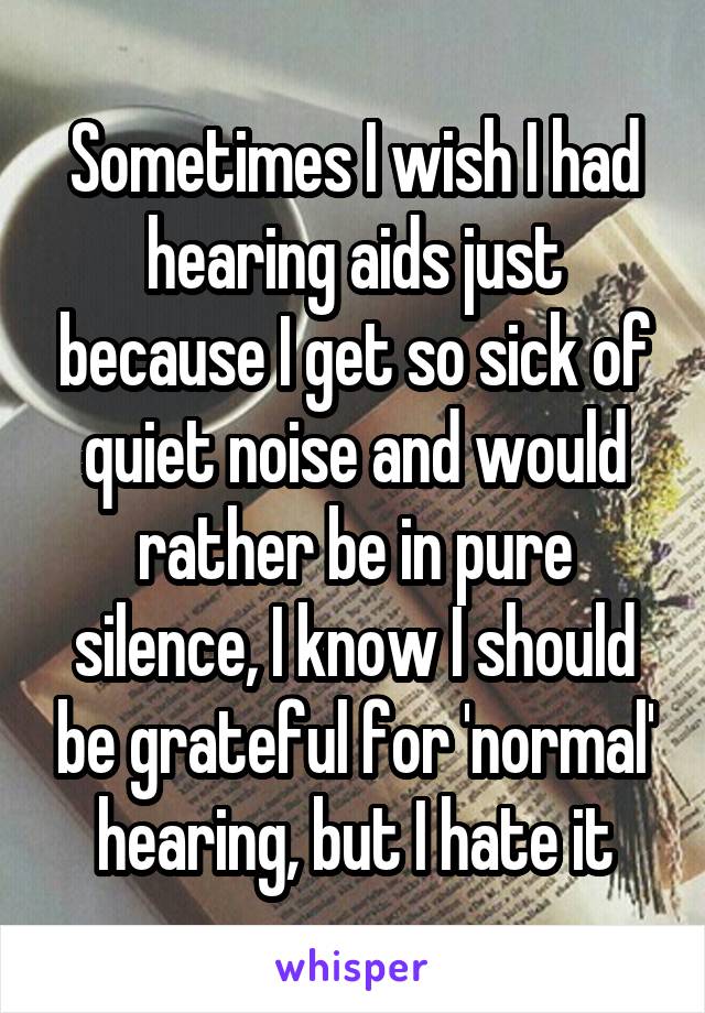 Sometimes I wish I had hearing aids just because I get so sick of quiet noise and would rather be in pure silence, I know I should be grateful for 'normal' hearing, but I hate it