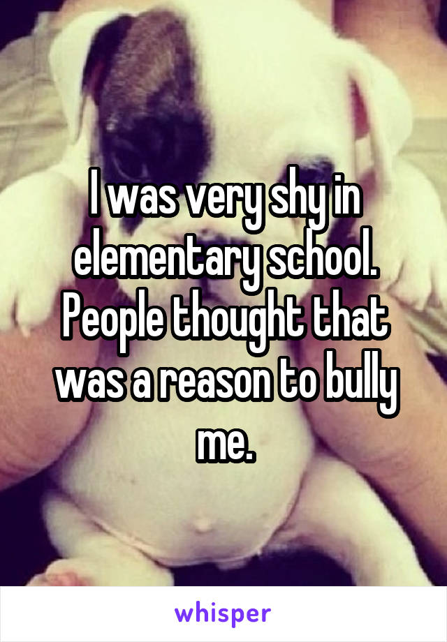 I was very shy in elementary school. People thought that was a reason to bully me.
