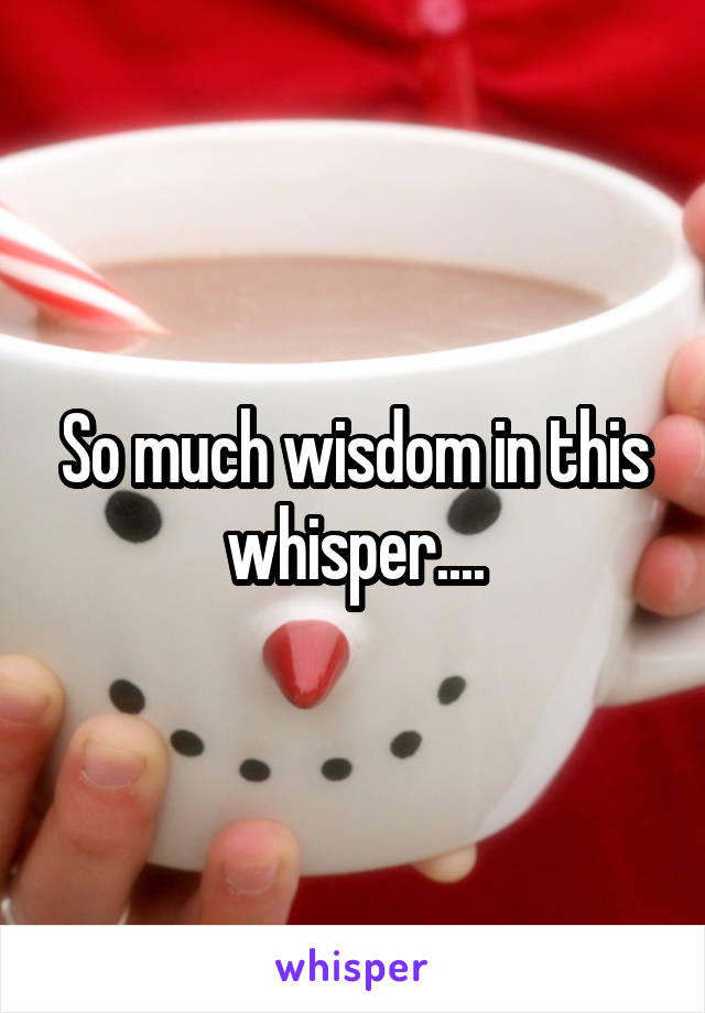 So much wisdom in this whisper....
