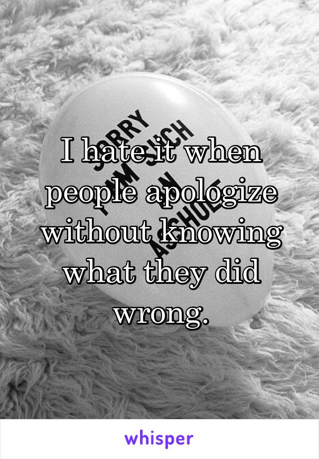 I hate it when people apologize without knowing what they did wrong.