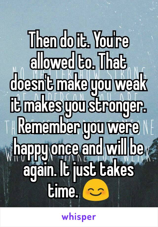 Then do it. You're allowed to. That doesn't make you weak it makes you stronger. Remember you were happy once and will be again. It just takes time. 😊