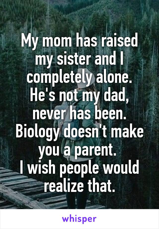 My mom has raised my sister and I completely alone.
He's not my dad, never has been.
Biology doesn't make you a parent. 
I wish people would realize that.