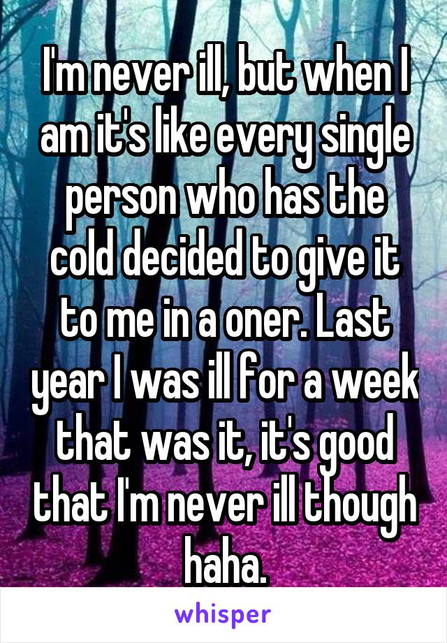 I'm never ill, but when I am it's like every single person who has the cold decided to give it to me in a oner. Last year I was ill for a week that was it, it's good that I'm never ill though haha.