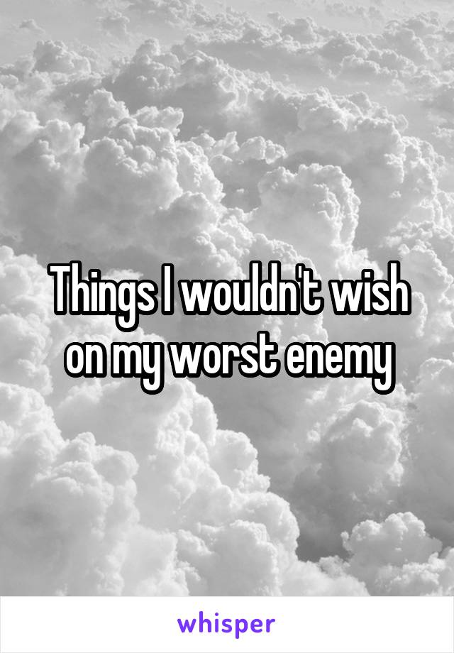 Things I wouldn't wish on my worst enemy
