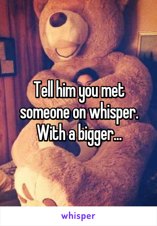 Tell him you met someone on whisper. With a bigger...