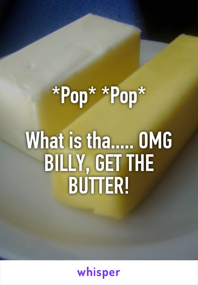 *Pop* *Pop*

What is tha..... OMG BILLY, GET THE BUTTER!