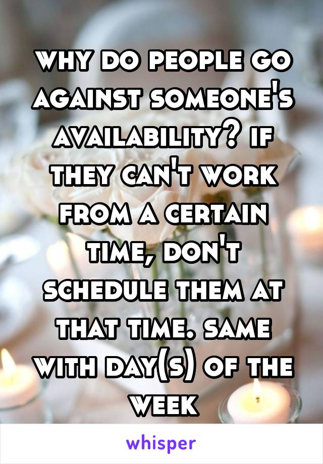 why do people go against someone's availability? if they can't work from a certain time, don't schedule them at that time. same with day(s) of the week