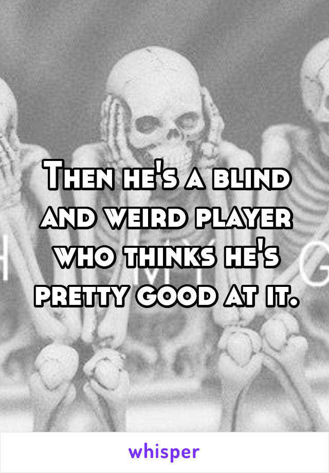 Then he's a blind and weird player who thinks he's pretty good at it.