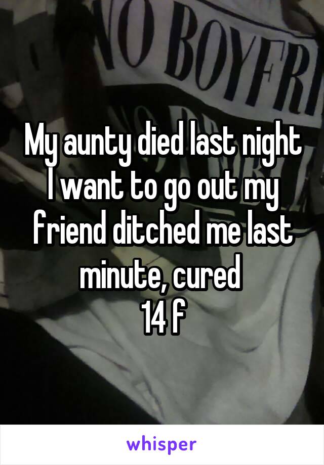 My aunty died last night I want to go out my friend ditched me last minute, cured 
14 f