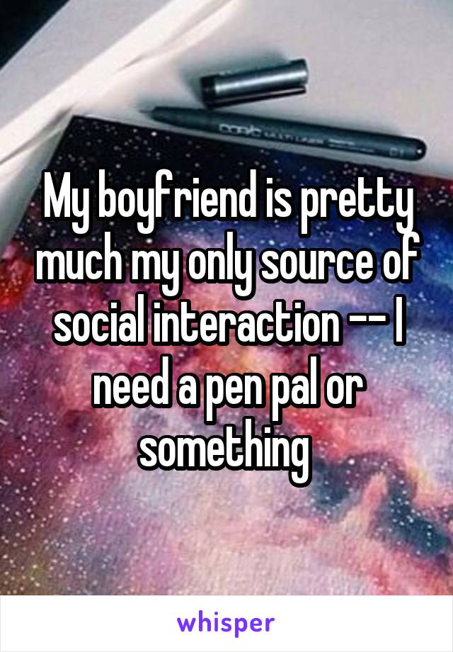 My boyfriend is pretty much my only source of social interaction -- I need a pen pal or something 