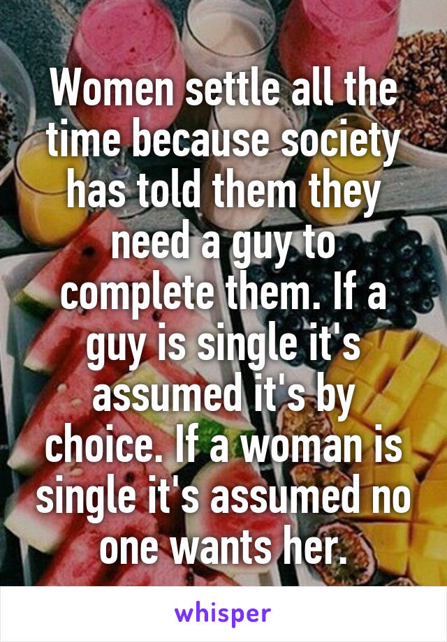 Women settle all the time because society has told them they need a guy to complete them. If a guy is single it's assumed it's by choice. If a woman is single it's assumed no one wants her.