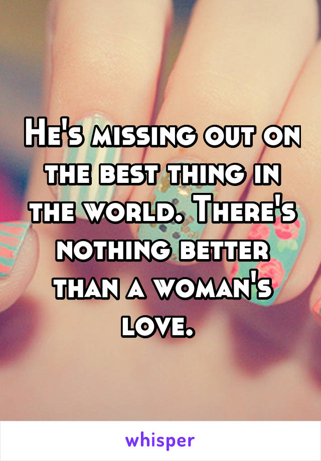 He's missing out on the best thing in the world. There's nothing better than a woman's love. 