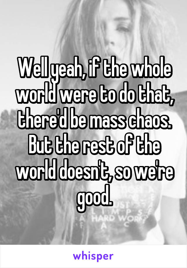 Well yeah, if the whole world were to do that, there'd be mass chaos. But the rest of the world doesn't, so we're good.