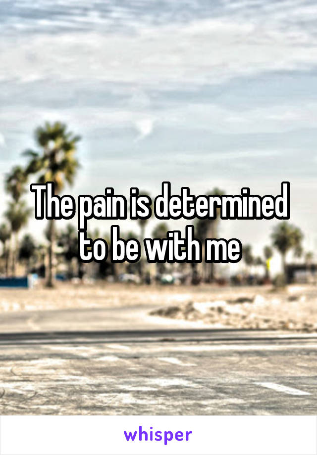 The pain is determined to be with me