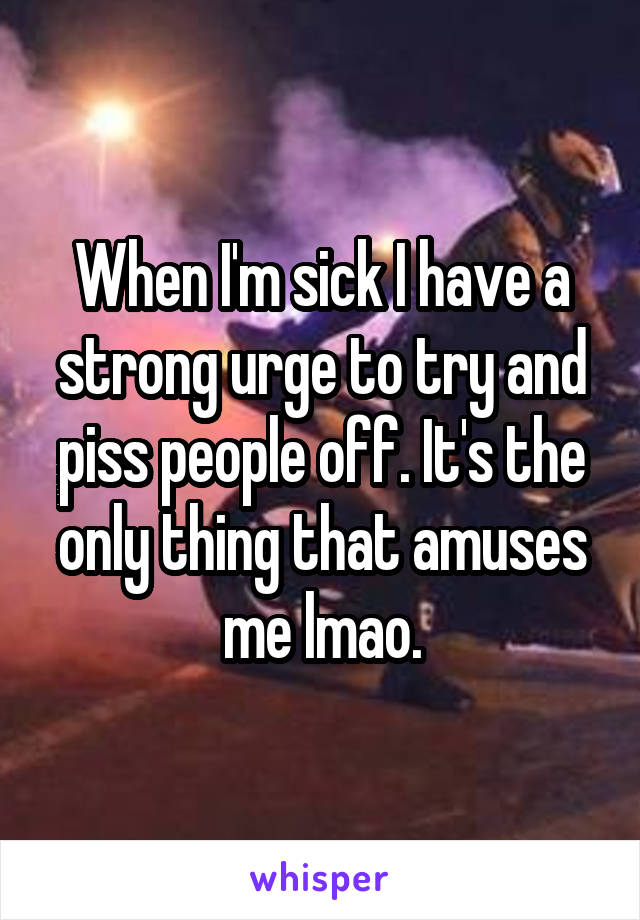 When I'm sick I have a strong urge to try and piss people off. It's the only thing that amuses me lmao.