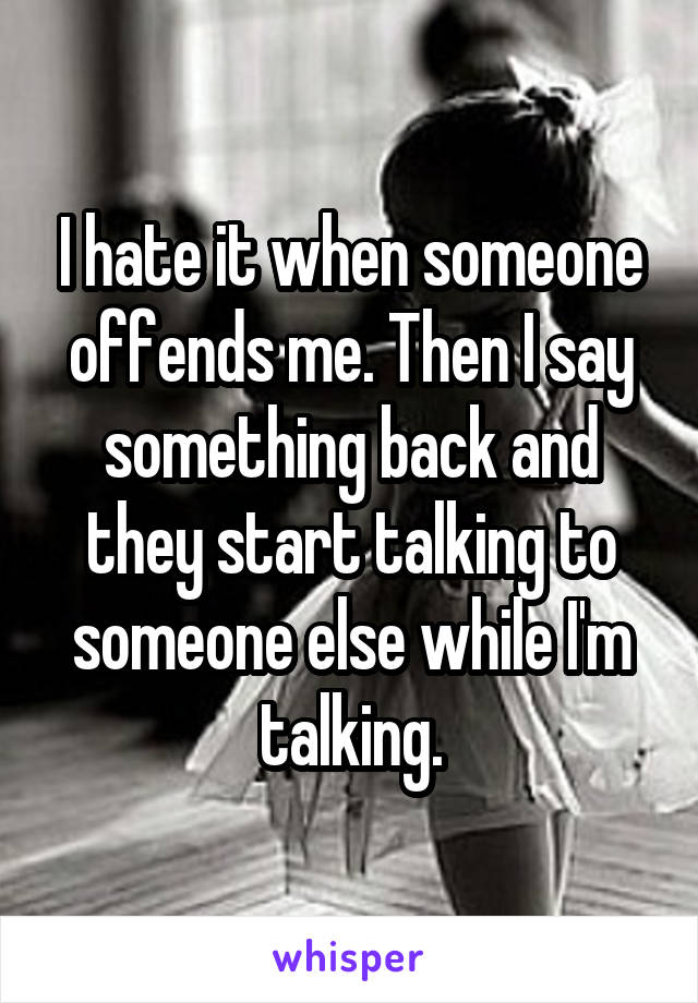I hate it when someone offends me. Then I say something back and they start talking to someone else while I'm talking.