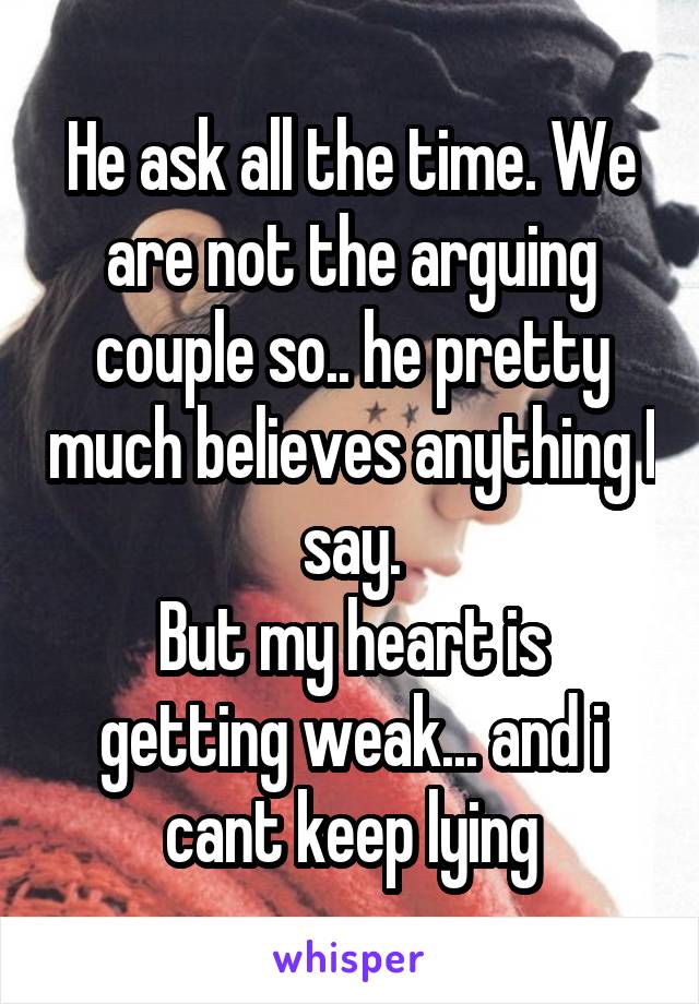 He ask all the time. We are not the arguing couple so.. he pretty much believes anything I say.
But my heart is getting weak... and i cant keep lying
