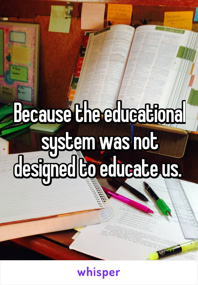 Because the educational system was not designed to educate us. 