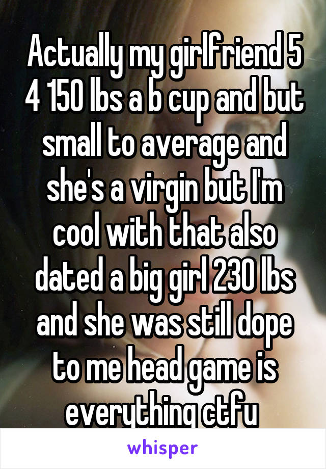 Actually my girlfriend 5 4 150 lbs a b cup and but small to average and she's a virgin but I'm cool with that also dated a big girl 230 lbs and she was still dope to me head game is everything ctfu 