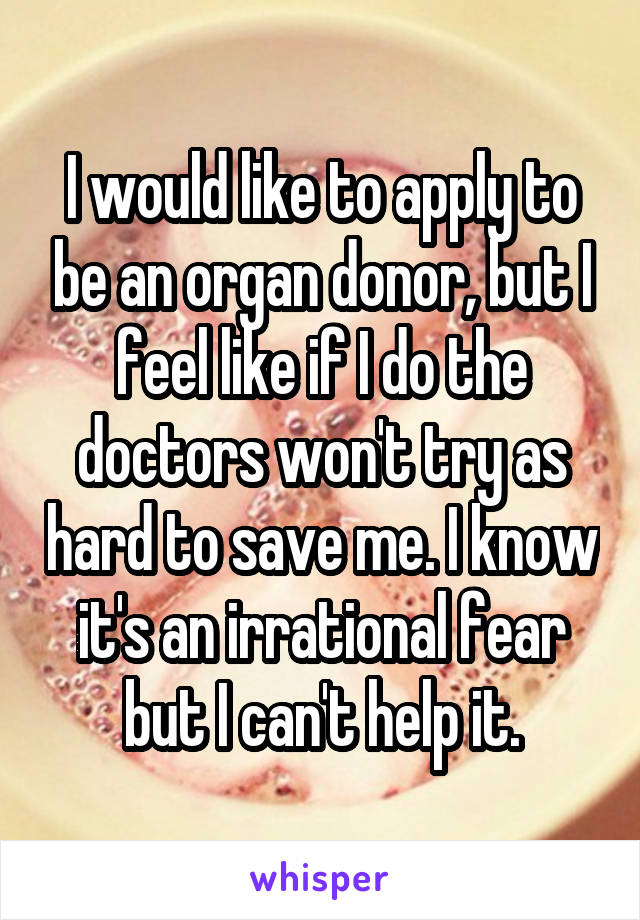 I would like to apply to be an organ donor, but I feel like if I do the doctors won't try as hard to save me. I know it's an irrational fear but I can't help it.