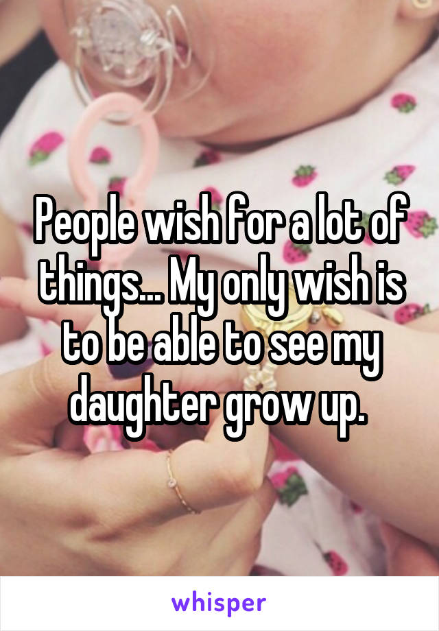 People wish for a lot of things... My only wish is to be able to see my daughter grow up. 