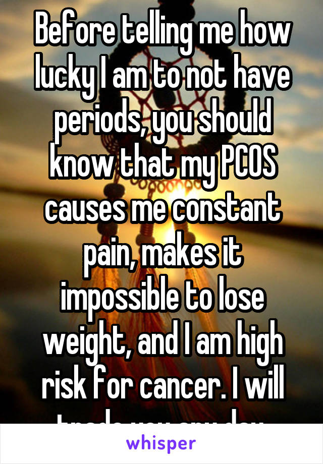 Before telling me how lucky I am to not have periods, you should know that my PCOS causes me constant pain, makes it impossible to lose weight, and I am high risk for cancer. I will trade you any day.
