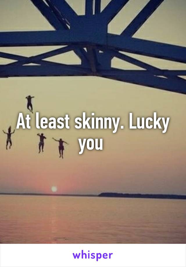 At least skinny. Lucky you 