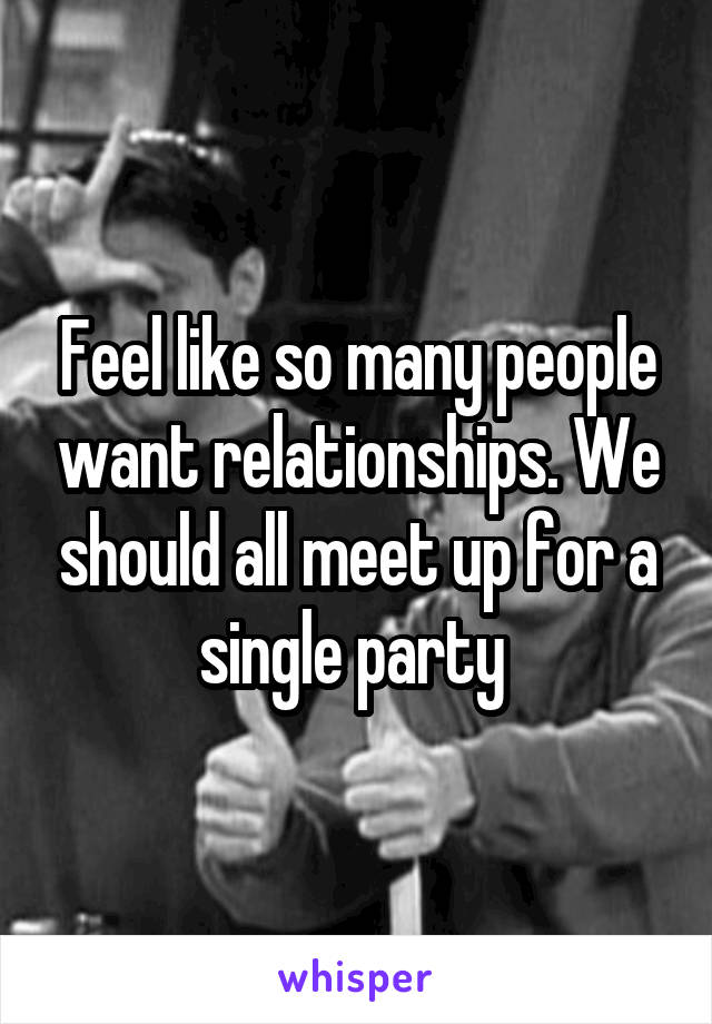 Feel like so many people want relationships. We should all meet up for a single party 