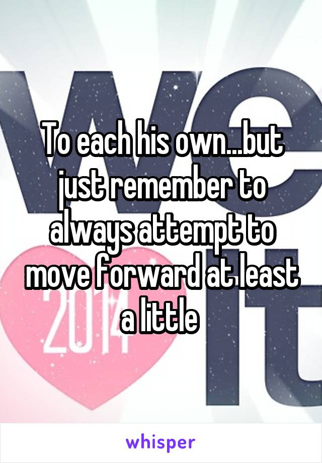 To each his own...but just remember to always attempt to move forward at least a little 