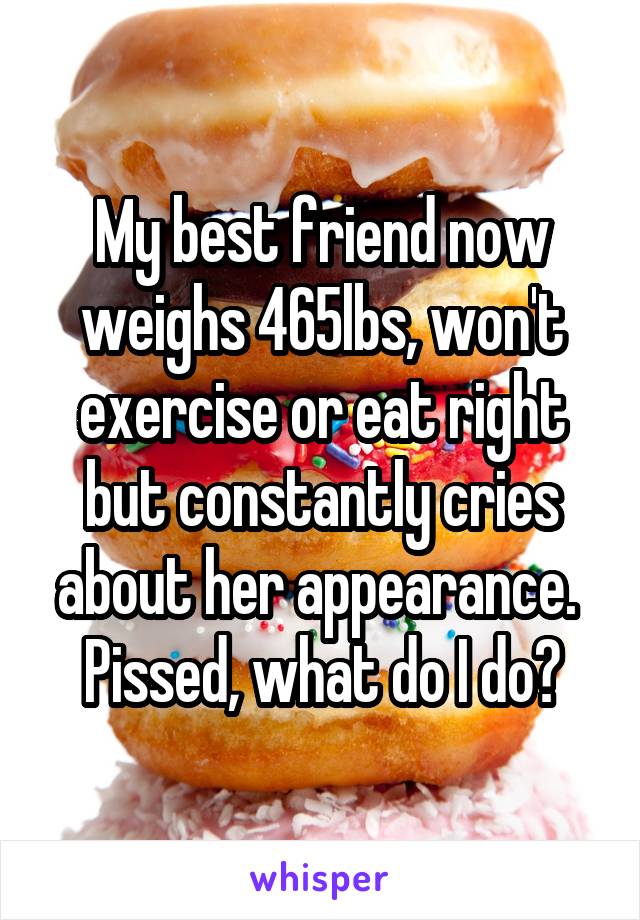 My best friend now weighs 465lbs, won't exercise or eat right but constantly cries about her appearance.  Pissed, what do I do?