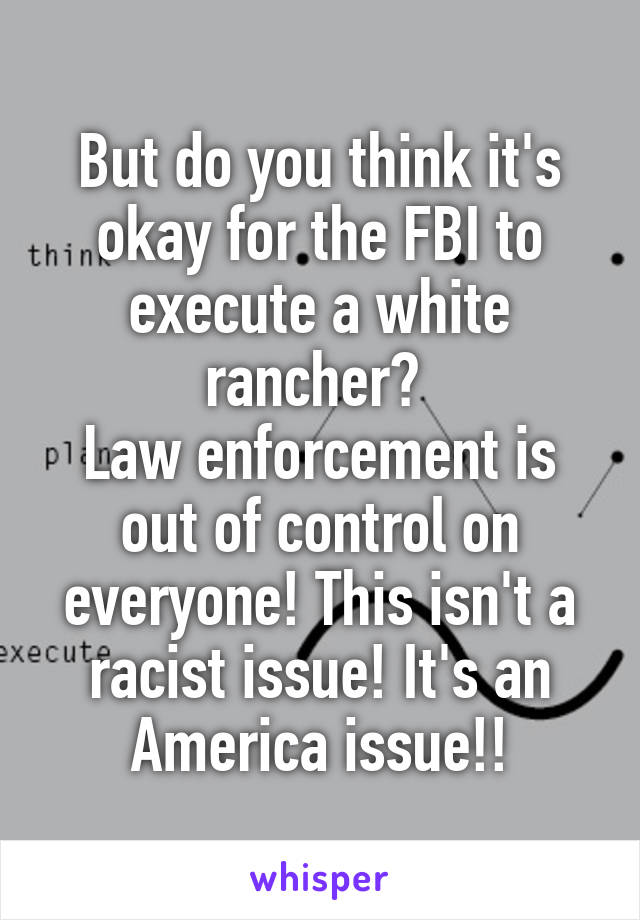 But do you think it's okay for the FBI to execute a white rancher? 
Law enforcement is out of control on everyone! This isn't a racist issue! It's an America issue!!