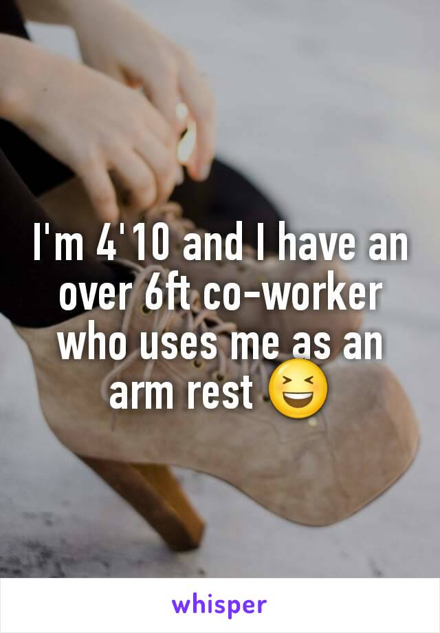 I'm 4'10 and I have an over 6ft co-worker who uses me as an arm rest 😆
